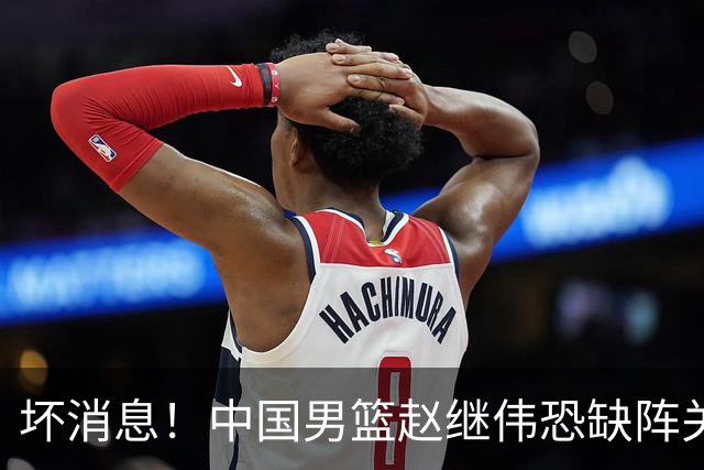 坏消息！中国男篮赵继伟恐缺阵关键战，脚踝肿胀+打封闭，很感动
