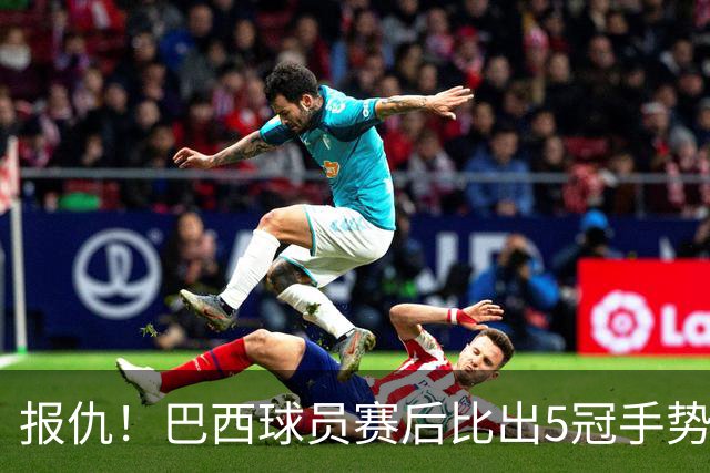 报仇！巴西球员赛后比出5冠手势 回击盐贝健人轻视言论